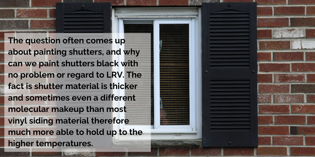 The question often comes up about painting shutters, and why can we paint shutters black with no problem or regard to LRV. The fact is shutter material is thicker and sometimes even a different molecular makeup than most vinyl siding material therefore much more able to hold up to the higher temperatures.